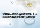 全身皮肤暗黄怎么调理能变白（皮肤暗黄怎么调理能变白简介介绍）