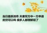 当日最新消息 夫妻双方中一方申请房贷可以吗 很多人都理解错了