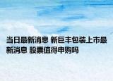 当日最新消息 新巨丰包装上市最新消息 股票值得申购吗