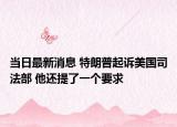 当日最新消息 特朗普起诉美国司法部 他还提了一个要求