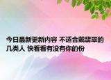 今日最新更新内容 不适合戴翡翠的几类人 快看看有没有你的份
