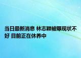 当日最新消息 林志颖被曝现状不好 目前正在休养中