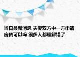 当日最新消息 夫妻双方中一方申请房贷可以吗 很多人都理解错了