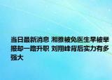 当日最新消息 湘雅被免医生早被举报却一路升职 刘翔峰背后实力有多强大