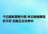 今日最新更新内容 林志颖被曝现状不好 目前正在休养中