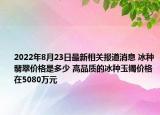 2022年8月23日最新相关报道消息 冰种翡翠价格是多少 高品质的冰种玉镯价格在5080万元