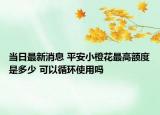 当日最新消息 平安小橙花最高额度是多少 可以循环使用吗