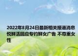 2022年8月24日最新相关报道消息 悦鲜活回应专钓鲜女广告 不尊重女性