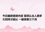 今日最新更新内容 翡翠认主人要多久时间才能认 一般需要三个月