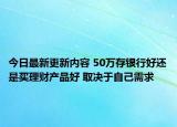 今日最新更新内容 50万存银行好还是买理财产品好 取决于自己需求