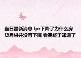 当日最新消息 lpr下降了为什么房贷月供并没有下降 看完终于知道了