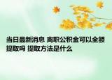 当日最新消息 离职公积金可以全额提取吗 提取方法是什么
