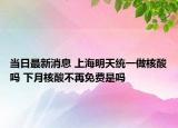 当日最新消息 上海明天统一做核酸吗 下月核酸不再免费是吗