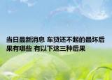 当日最新消息 车贷还不起的最坏后果有哪些 有以下这三种后果