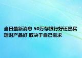 当日最新消息 50万存银行好还是买理财产品好 取决于自己需求