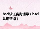 bsci认证咨询辅导（bsci认证咨询）
