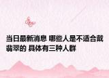 当日最新消息 哪些人是不适合戴翡翠的 具体有三种人群