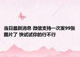 当日最新消息 微信支持一次发99张图片了 快试试你的行不行