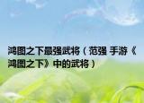 鸿图之下最强武将（范强 手游《鸿图之下》中的武将）