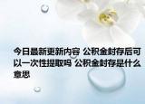 今日最新更新内容 公积金封存后可以一次性提取吗 公积金封存是什么意思