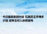 今日最新更新内容 石英质玉手镯多少钱 这种玉对人体有害吗