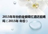 2015年年份的金蝴蝶红酒还能喝吗（2015年 年份）