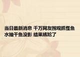 当日最新消息 千万网友围观抓怪鱼水抽干鱼没影 结果尴尬了