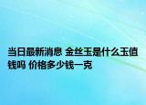 当日最新消息 金丝玉是什么玉值钱吗 价格多少钱一克