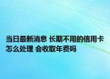 当日最新消息 长期不用的信用卡怎么处理 会收取年费吗