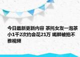 今日最新更新内容 茶托女友一泡茶小1千2次约会花21万 喝醉被拍不雅视频