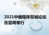 2021中缅媒体双城论坛在昆明举行