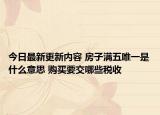 今日最新更新内容 房子满五唯一是什么意思 购买要交哪些税收