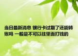 当日最新消息 银行卡过期了还能转账吗 一般是不可以往里面打钱的