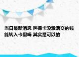 当日最新消息 医保卡没激活交的钱能转入卡里吗 其实是可以的