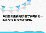 今日最新更新内容 翡翠手镯价格一般多少钱 是按克计价的吗