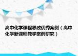 高中化学课程思政优秀案例（高中化学新课程教学案例研究）