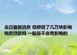 当日最新消息 借呗借了几万块影响购房贷款吗 一般是不会有影响的