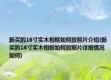 新买的16寸实木相框如何放照片介绍(新买的16寸实木相框如何放照片详细情况如何)