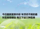 今日最新更新内容 车贷还不起的最坏后果有哪些 有以下这三种后果