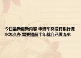 今日最新更新内容 申请车贷没有银行流水怎么办 需要提前半年就自己做流水