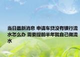 当日最新消息 申请车贷没有银行流水怎么办 需要提前半年就自己做流水