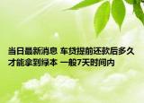 当日最新消息 车贷提前还款后多久才能拿到绿本 一般7天时间内