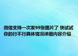 微信支持一次发99张图片了 快试试你的行不行具体情况详细内容介绍