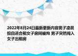 2022年8月24日最新更新内容男子凌晨擅自进合租女子房间被拘 男子突然闯入女子出租房