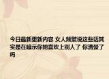 今日最新更新内容 女人频繁说这些话其实是在暗示你她喜欢上别人了 你清楚了吗