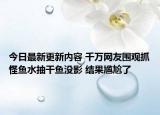今日最新更新内容 千万网友围观抓怪鱼水抽干鱼没影 结果尴尬了