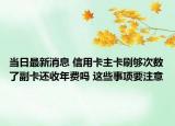 当日最新消息 信用卡主卡刷够次数了副卡还收年费吗 这些事项要注意