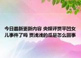 今日最新更新内容 央媒评贾平凹女儿事件了吗 贾浅浅的瓜是怎么回事