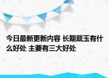 今日最新更新内容 长期戴玉有什么好处 主要有三大好处