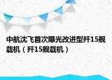 中航沈飞首次曝光改进型歼15舰载机（歼15舰载机）